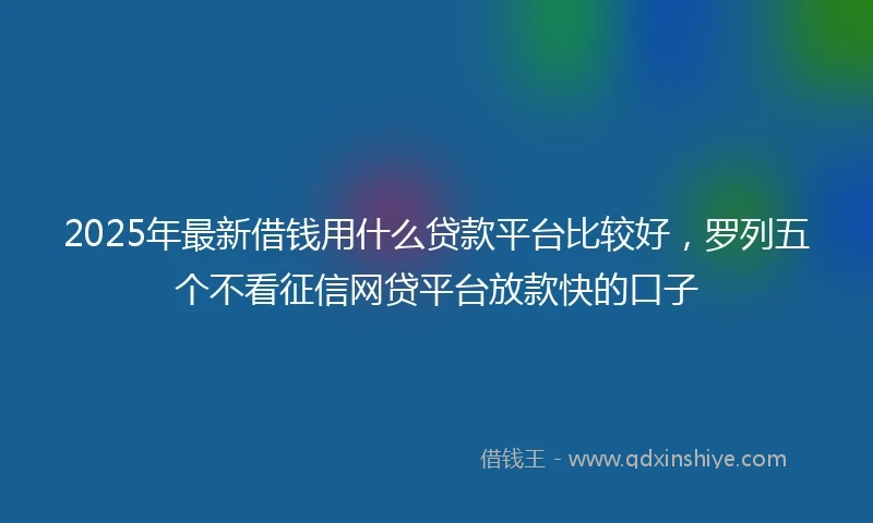 2025年最新借钱用什么贷款平台比较好，罗列五个不看征信网贷平台放款快的口子