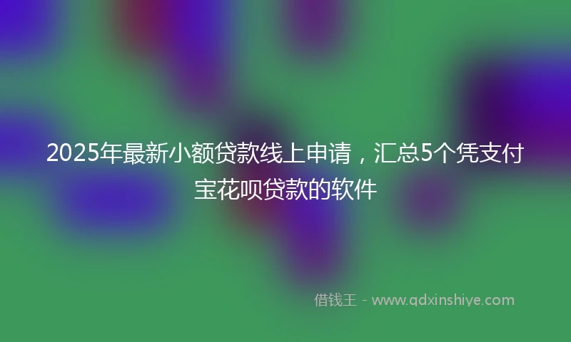 2025年最新小额贷款线上申请，汇总5个凭支付宝花呗贷款的软件
