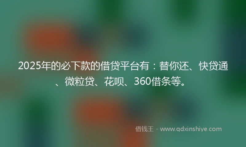 2025年的必下款的借贷平台有：替你还、快贷通、微粒贷、花呗、360借条等。