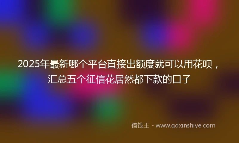2025年最新哪个平台直接出额度就可以用花呗，汇总五个征信花居然都下款的口子