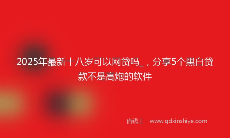 2025年最新十八岁可以网贷吗_，分享5个黑白贷款不是高炮的软件