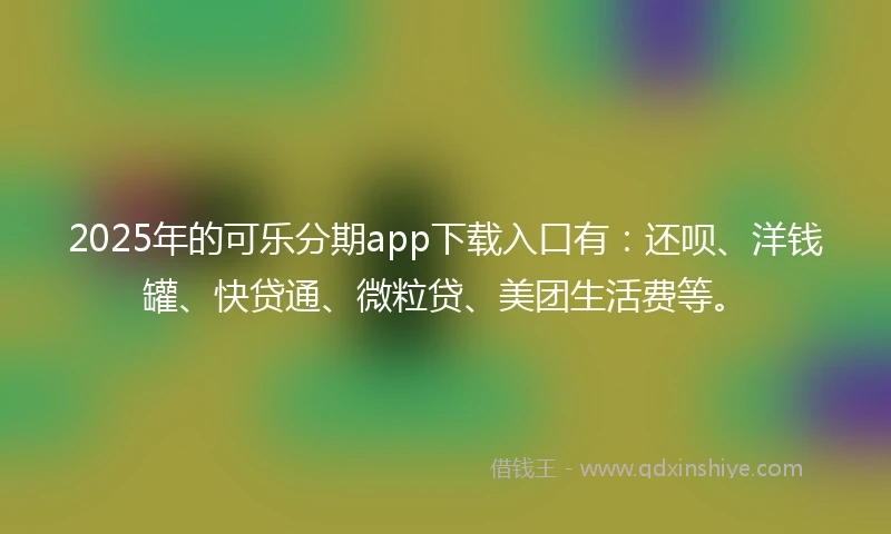 2025年的可乐分期app下载入口有：还呗、洋钱罐、快贷通、微粒贷、美团生活费等。