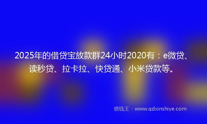 2025年的借贷宝放款群24小时2020有：e微贷、读秒贷、拉卡拉、快贷通、小米贷款等。