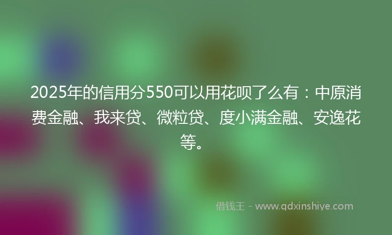 2025年的信用分550可以用花呗了么有：中原消费金融、我来贷、微粒贷、度小满金融、安逸花等。