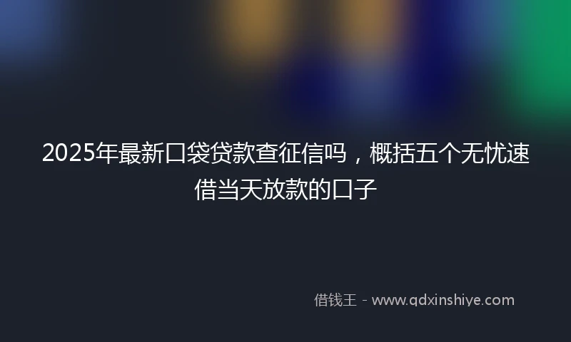 2025年最新口袋贷款查征信吗，概括五个无忧速借当天放款的口子