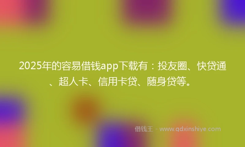 2025年的容易借钱app下载有：投友圈、快贷通、超人卡、信用卡贷、随身贷等。
