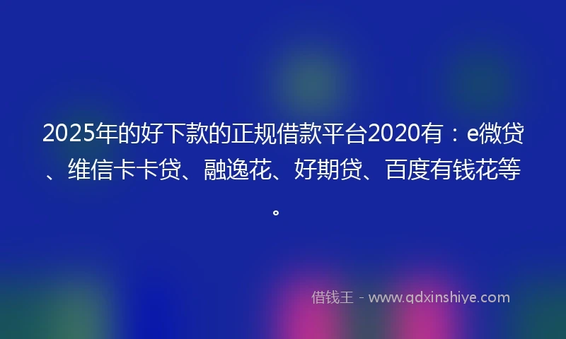 2025年的好下款的正规借款平台2020有：e微贷、维信卡卡贷、融逸花、好期贷、百度有钱花等。
