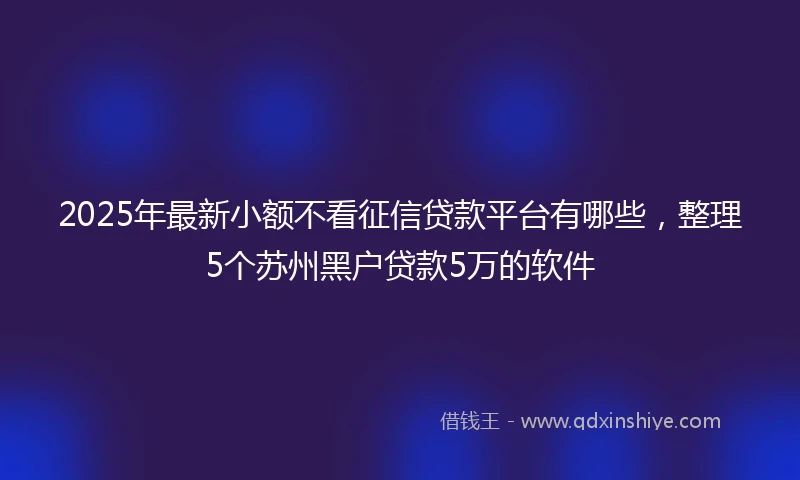 2025年最新小额不看征信贷款平台有哪些，整理5个苏州黑户贷款5万的软件