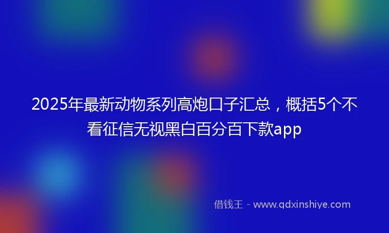 2025年最新动物系列高炮口子汇总，概括5个不看征信无视黑白百分百下款app