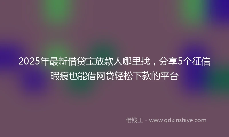 2025年最新借贷宝放款人哪里找，分享5个征信瑕疵也能借网贷轻松下款的平台