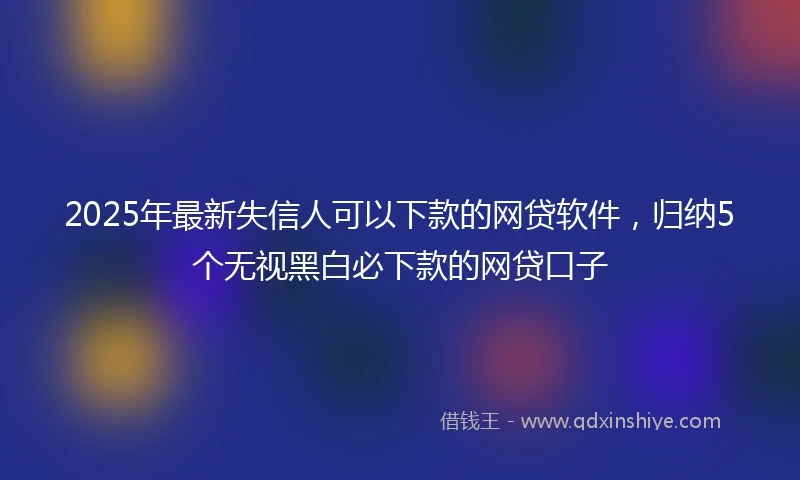 2025年最新失信人可以下款的网贷软件，归纳5个无视黑白必下款的网贷口子