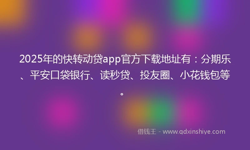 2025年的快转动贷app官方下载地址有：分期乐、平安口袋银行、读秒贷、投友圈、小花钱包等。