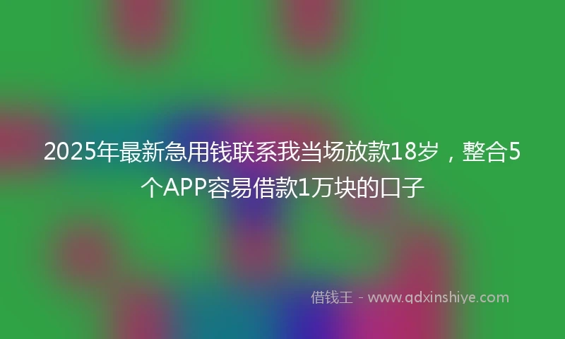 2025年最新急用钱联系我当场放款18岁，整合5个APP容易借款1万块的口子