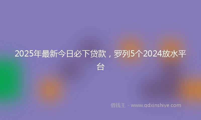 2025年最新今日必下贷款，罗列5个2024放水平台