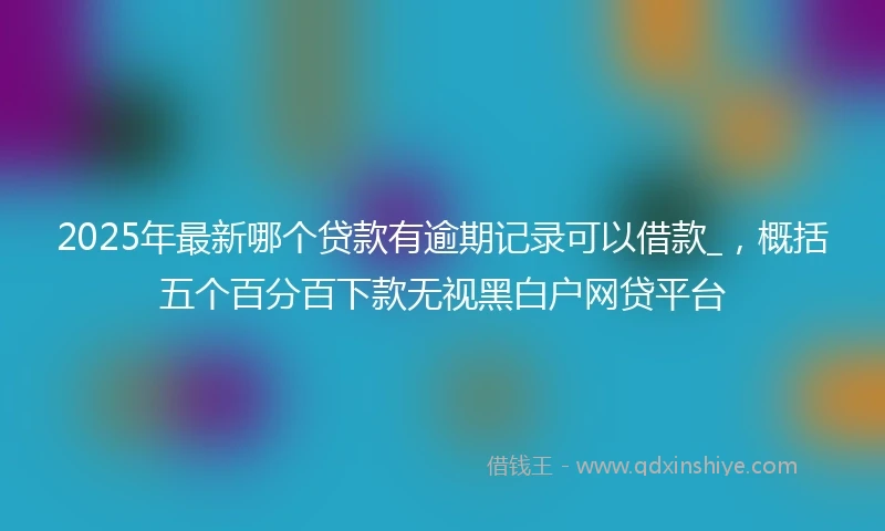 2025年最新哪个贷款有逾期记录可以借款_，概括五个百分百下款无视黑白户网贷平台