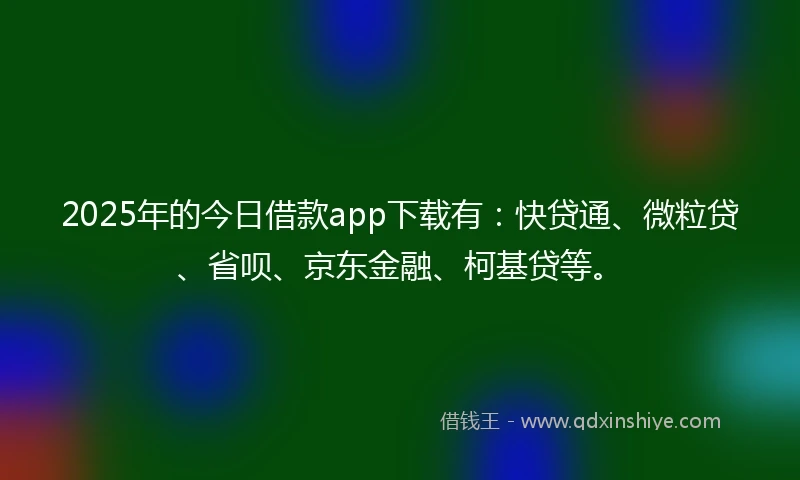 2025年的今日借款app下载有：快贷通、微粒贷、省呗、京东金融、柯基贷等。