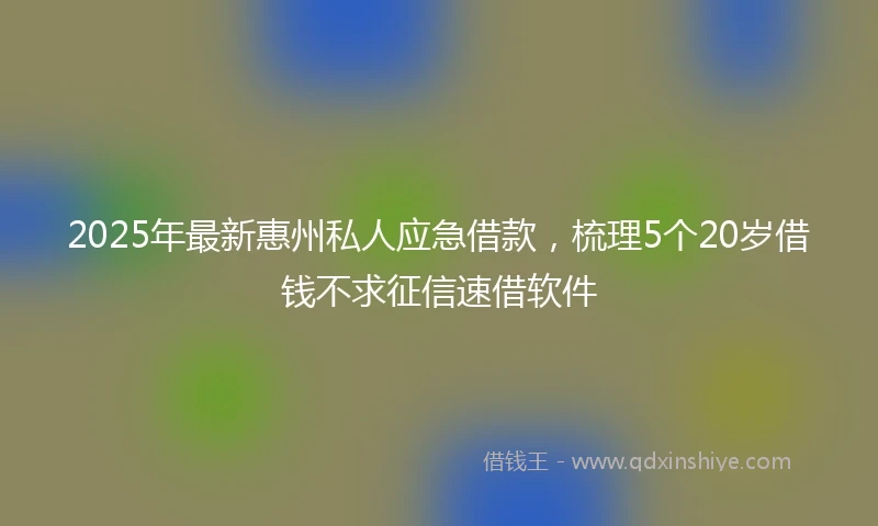2025年最新惠州私人应急借款，梳理5个20岁借钱不求征信速借软件