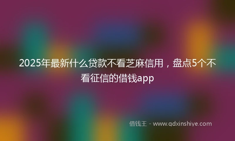 2025年最新什么贷款不看芝麻信用，盘点5个不看征信的借钱app