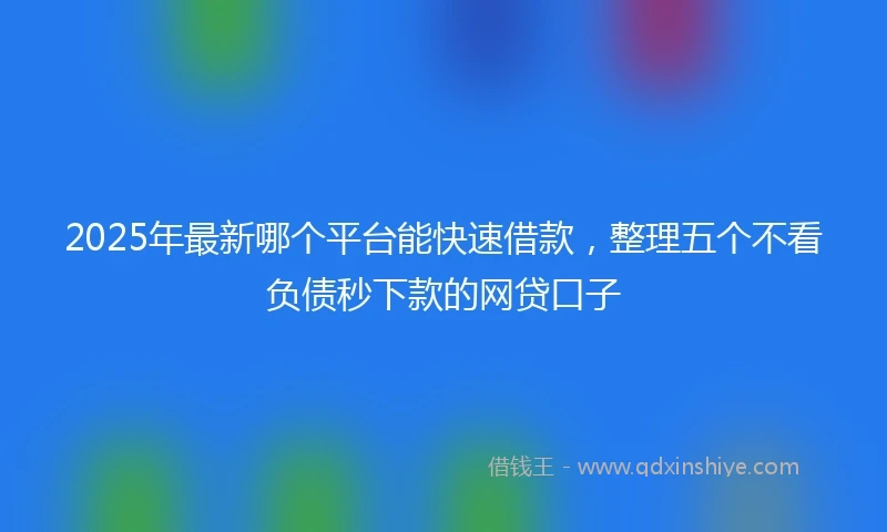 2025年最新哪个平台能快速借款，整理五个不看负债秒下款的网贷口子
