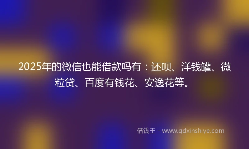 2025年的微信也能借款吗有：还呗、洋钱罐、微粒贷、百度有钱花、安逸花等。