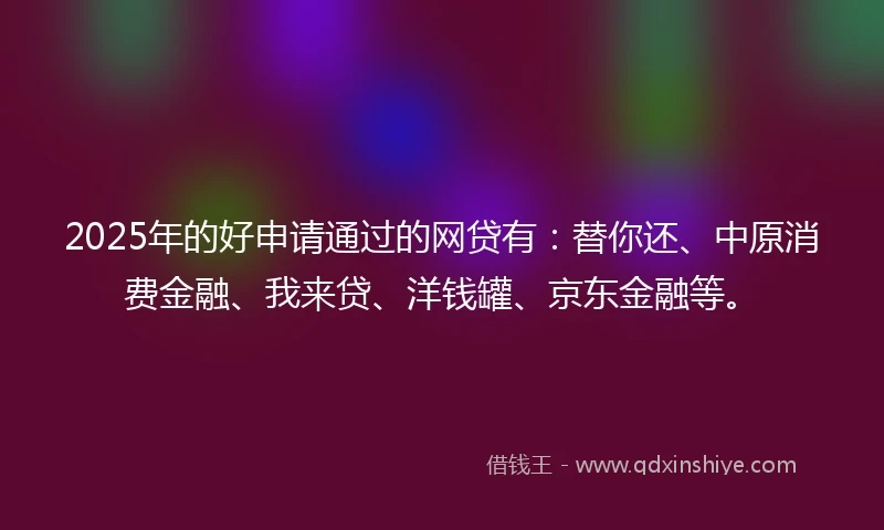 2025年的好申请通过的网贷有：替你还、中原消费金融、我来贷、洋钱罐、京东金融等。