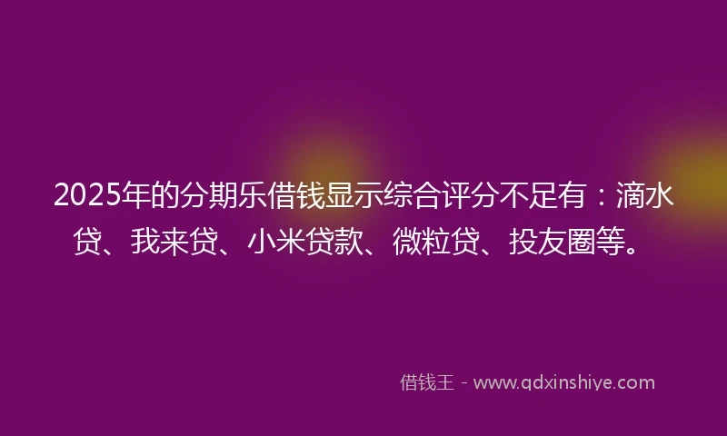 2025年的分期乐借钱显示综合评分不足有：滴水贷、我来贷、小米贷款、微粒贷、投友圈等。