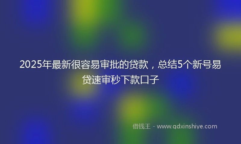 2025年最新很容易审批的贷款，总结5个新号易贷速审秒下款口子