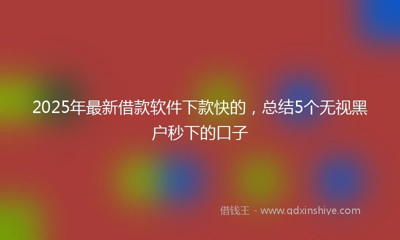 2025年最新借款软件下款快的，总结5个无视黑户秒下的口子