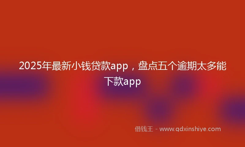 2025年最新小钱贷款app，盘点五个逾期太多能下款app