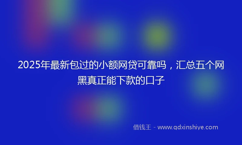 2025年最新包过的小额网贷可靠吗，汇总五个网黑真正能下款的口子