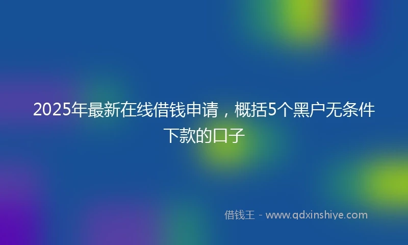 2025年最新在线借钱申请，概括5个黑户无条件下款的口子