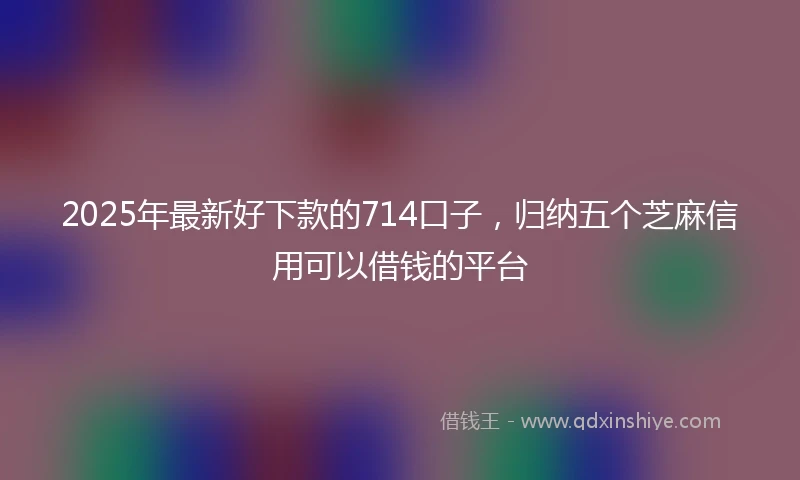 2025年最新好下款的714口子，归纳五个芝麻信用可以借钱的平台