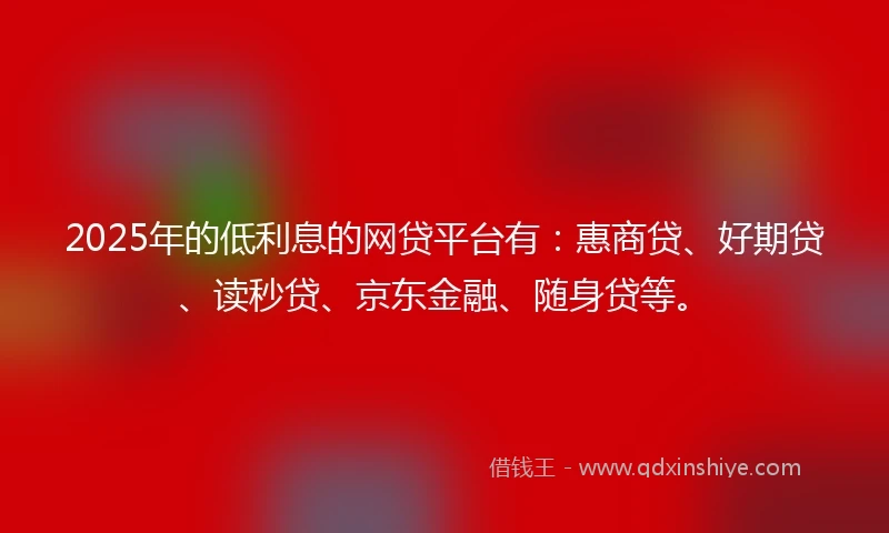 2025年的低利息的网贷平台有：惠商贷、好期贷、读秒贷、京东金融、随身贷等。