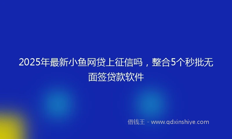 2025年最新小鱼网贷上征信吗，整合5个秒批无面签贷款软件