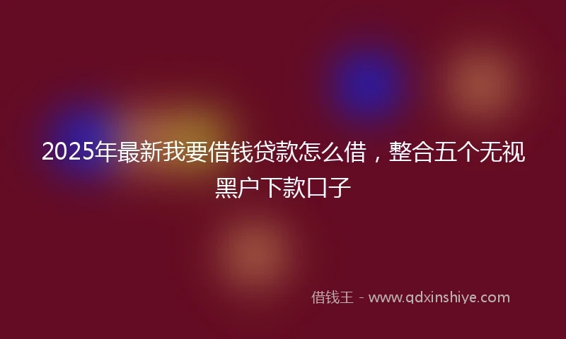 2025年最新我要借钱贷款怎么借，整合五个无视黑户下款口子