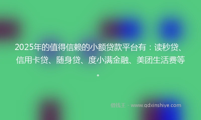 2025年的值得信赖的小额贷款平台有：读秒贷、信用卡贷、随身贷、度小满金融、美团生活费等。