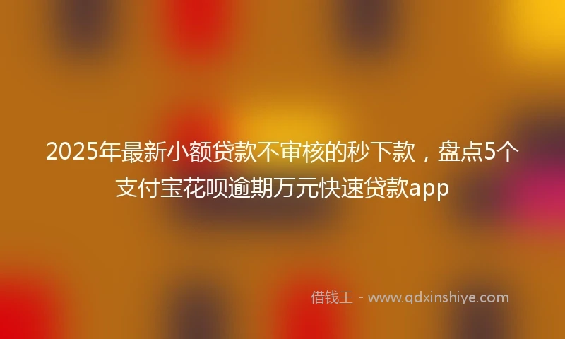 2025年最新小额贷款不审核的秒下款，盘点5个支付宝花呗逾期万元快速贷款app