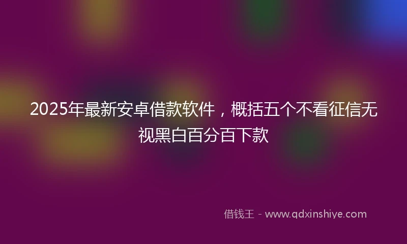 2025年最新安卓借款软件，概括五个不看征信无视黑白百分百下款