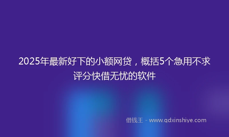 2025年最新好下的小额网贷，概括5个急用不求评分快借无忧的软件