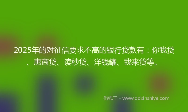 2025年的对征信要求不高的银行贷款有：你我贷、惠商贷、读秒贷、洋钱罐、我来贷等。