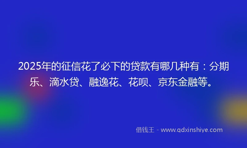 2025年的征信花了必下的贷款有哪几种有：分期乐、滴水贷、融逸花、花呗、京东金融等。