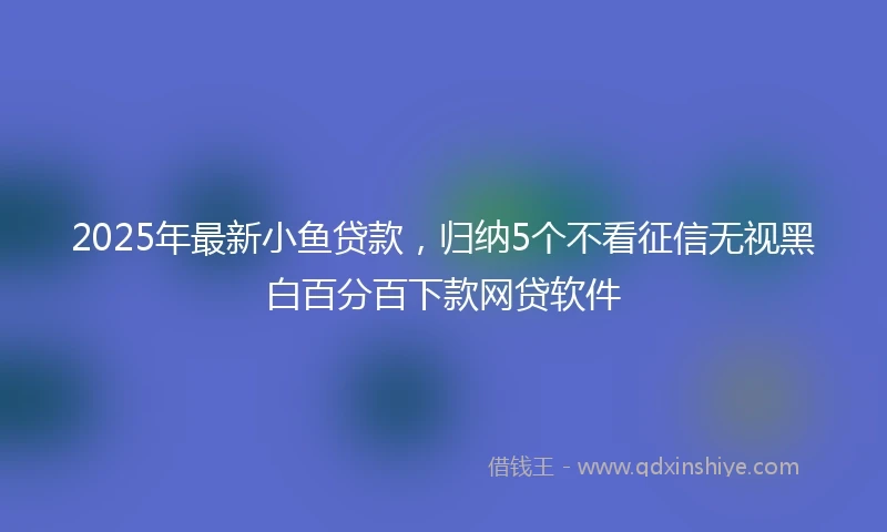 2025年最新小鱼贷款，归纳5个不看征信无视黑白百分百下款网贷软件