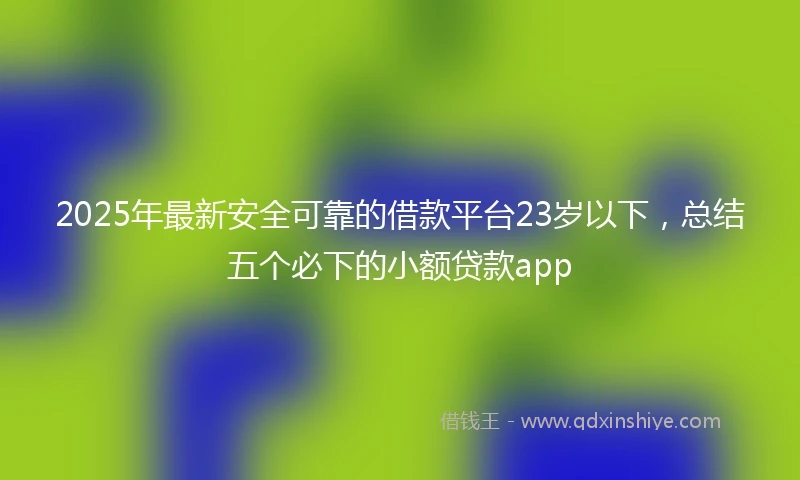 2025年最新安全可靠的借款平台23岁以下，总结五个必下的小额贷款app