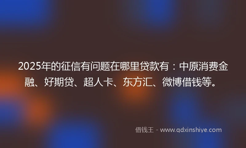 2025年的征信有问题在哪里贷款有：中原消费金融、好期贷、超人卡、东方汇、微博借钱等。