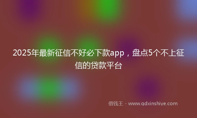2025年最新征信不好必下款app，盘点5个不上征信的贷款平台