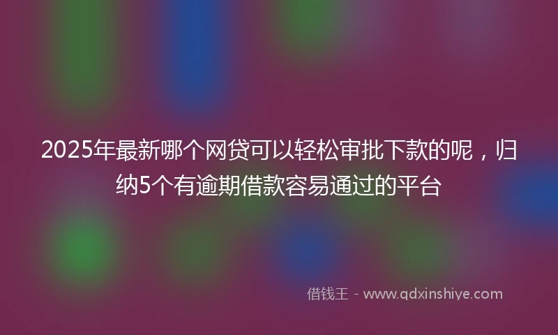 2025年最新哪个网贷可以轻松审批下款的呢，归纳5个有逾期借款容易通过的平台