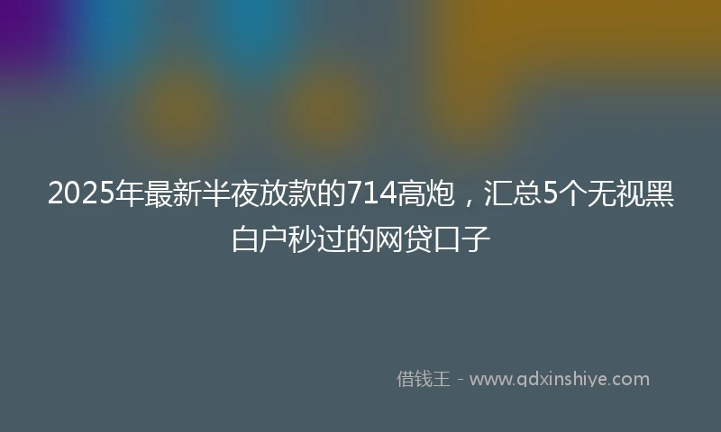 2025年最新半夜放款的714高炮，汇总5个无视黑白户秒过的网贷口子