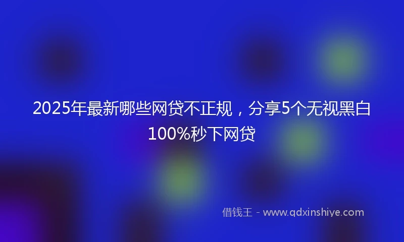 2025年最新哪些网贷不正规，分享5个无视黑白100%秒下网贷
