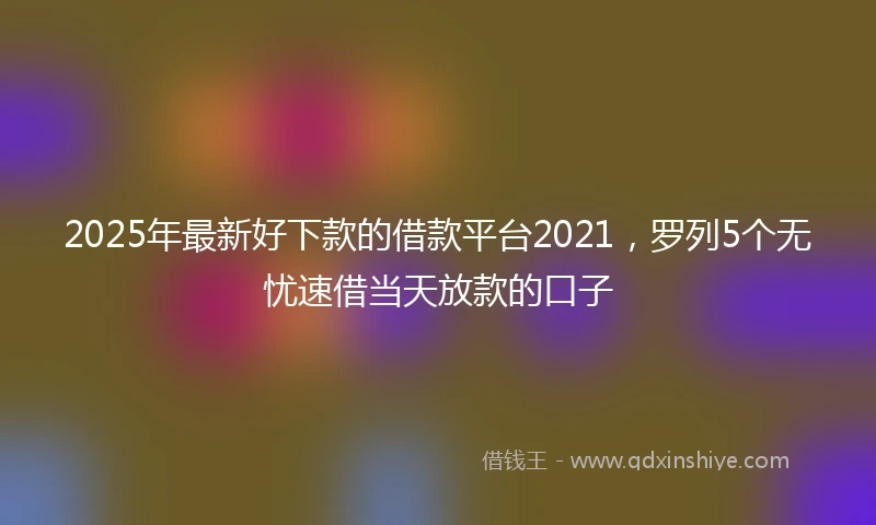 2025年最新好下款的借款平台2021，罗列5个无忧速借当天放款的口子