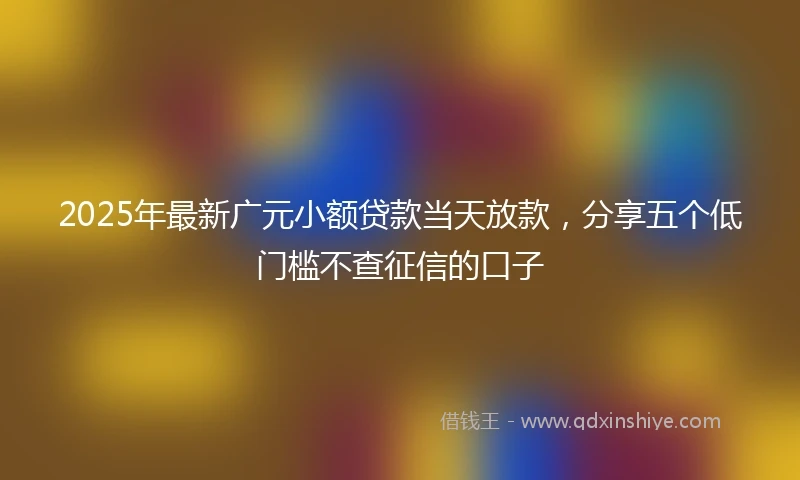 2025年最新广元小额贷款当天放款，分享五个低门槛不查征信的口子